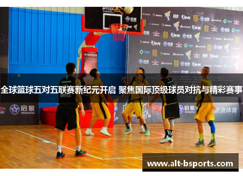 全球篮球五对五联赛新纪元开启 聚焦国际顶级球员对抗与精彩赛事