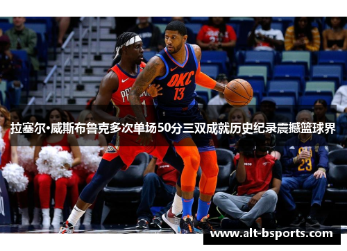 拉塞尔·威斯布鲁克多次单场50分三双成就历史纪录震撼篮球界