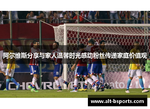 阿尔维斯分享与家人温馨时光感动粉丝传递家庭价值观