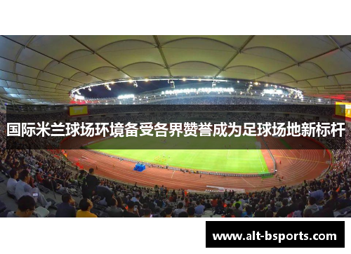 国际米兰球场环境备受各界赞誉成为足球场地新标杆