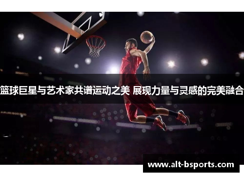 篮球巨星与艺术家共谱运动之美 展现力量与灵感的完美融合