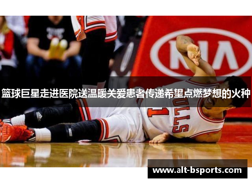 篮球巨星走进医院送温暖关爱患者传递希望点燃梦想的火种