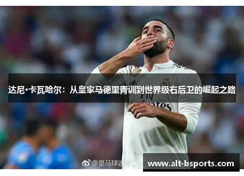 达尼·卡瓦哈尔：从皇家马德里青训到世界级右后卫的崛起之路