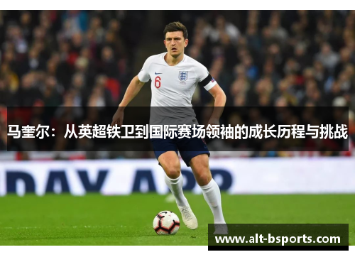 马奎尔：从英超铁卫到国际赛场领袖的成长历程与挑战