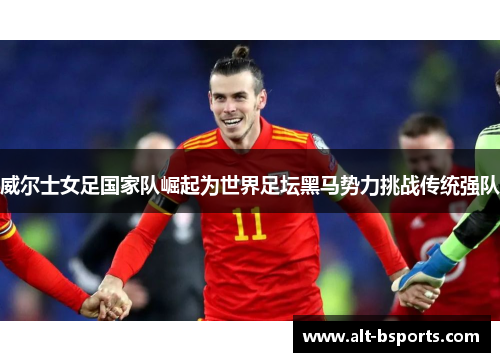 威尔士女足国家队崛起为世界足坛黑马势力挑战传统强队