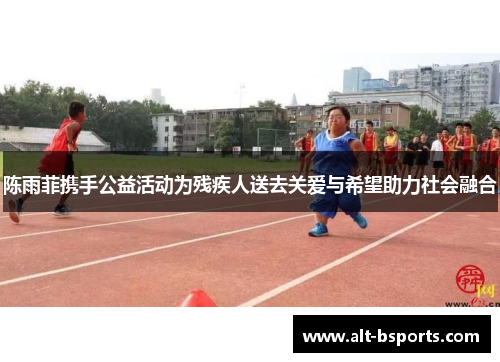 陈雨菲携手公益活动为残疾人送去关爱与希望助力社会融合