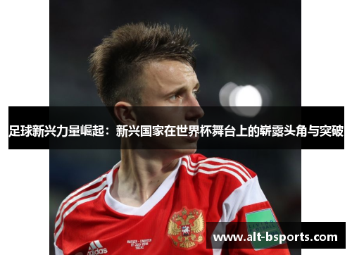 足球新兴力量崛起：新兴国家在世界杯舞台上的崭露头角与突破