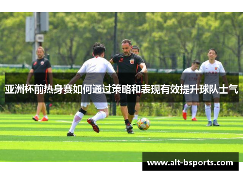 亚洲杯前热身赛如何通过策略和表现有效提升球队士气
