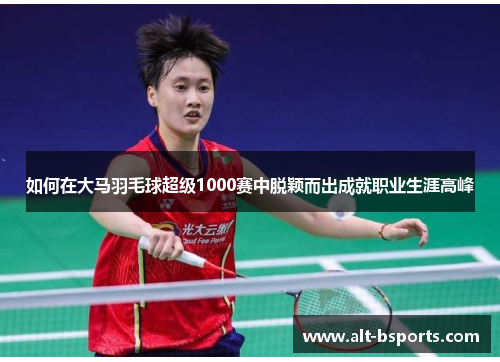 如何在大马羽毛球超级1000赛中脱颖而出成就职业生涯高峰