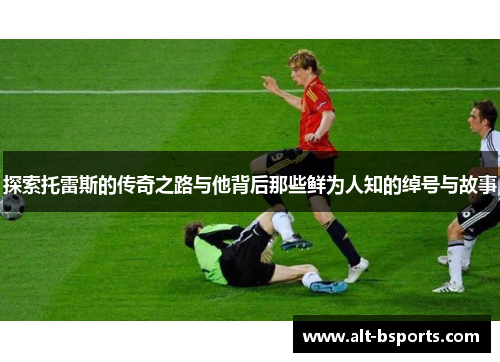 探索托雷斯的传奇之路与他背后那些鲜为人知的绰号与故事 探索托雷斯的传奇之路与他背后那些鲜为人知的绰号与故事